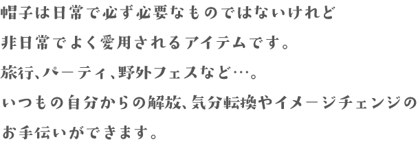 帽子は日常で必ず必要なものではないけれど非日常でよく愛用されるアイテムです。旅行、パーティ、野外フェスなど…。いつもの自分からの解放、気分転換やイメージチェンジのお手伝いができます。