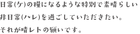 日常(ケ)の糧になるような特別で素晴らしい非日常(ハレ)を過ごしていただきたい。それが晴レトの願いです。